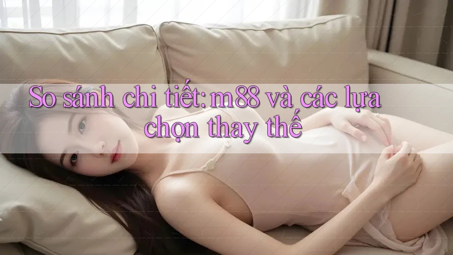 So sánh chi tiết: m88 và các lựa chọn thay thế So sánh chi tiết: m88 và các lựa chọn thay thế
