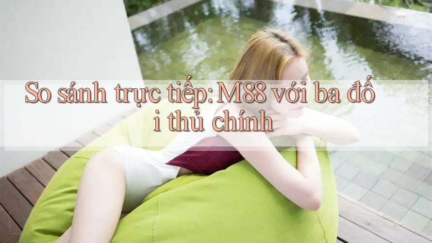 So sánh trực tiếp: M88 với ba đối thủ chính