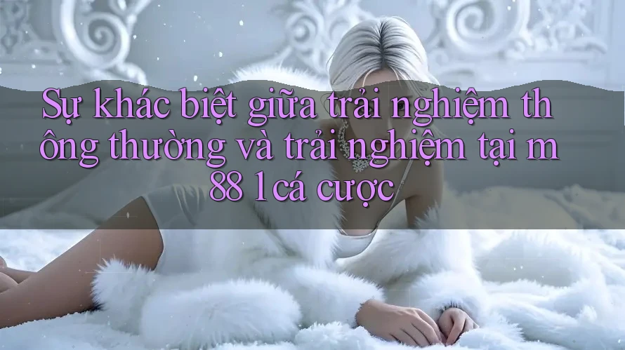 Sự khác biệt giữa trải nghiệm thông thường và trải nghiệm tại m88 1 cá cược