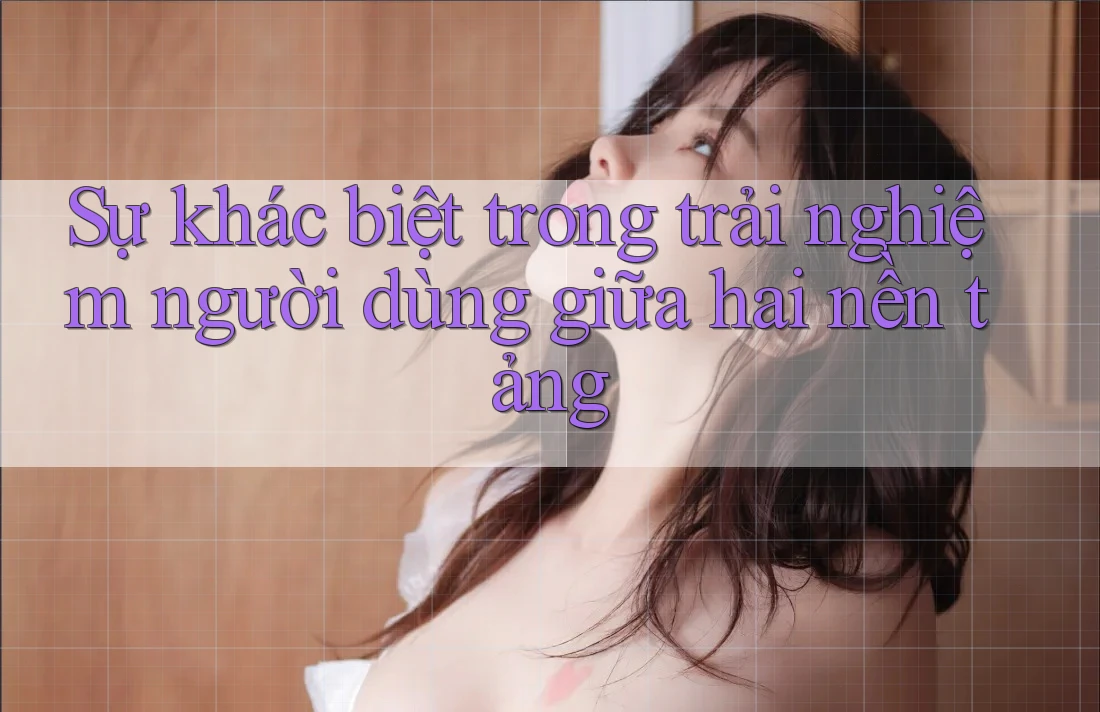 Sự khác biệt trong trải nghiệm người dùng giữa hai nền tảng
