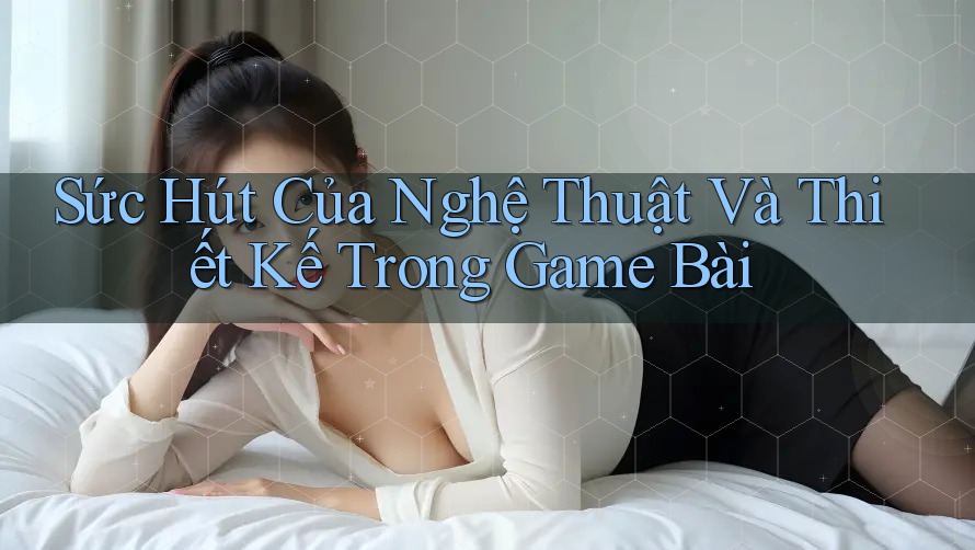 Sức Hút Của Nghệ Thuật Và Thiết Kế Trong Game Bài Sức Hút Của Nghệ Thuật Và Thiết Kế Trong Game Bài