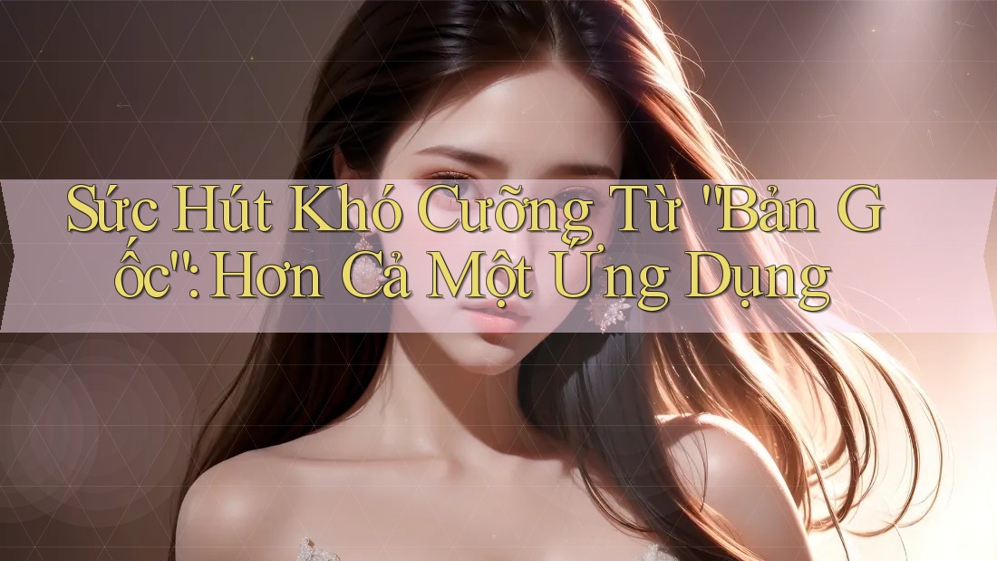 Sức Hút Khó Cưỡng Từ “Bản Gốc”: Hơn Cả Một Ứng Dụng Sức Hút Khó Cưỡng Từ “Bản Gốc”: Hơn Cả Một Ứng Dụng