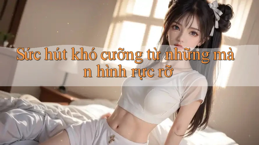 Sức hút khó cưỡng từ những màn hình rực rỡ