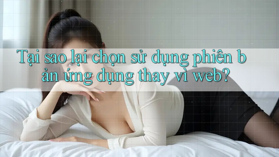 Tại sao lại chọn sử dụng phiên bản ứng dụng thay vì web? Tại sao lại chọn sử dụng phiên bản ứng dụng thay vì web?