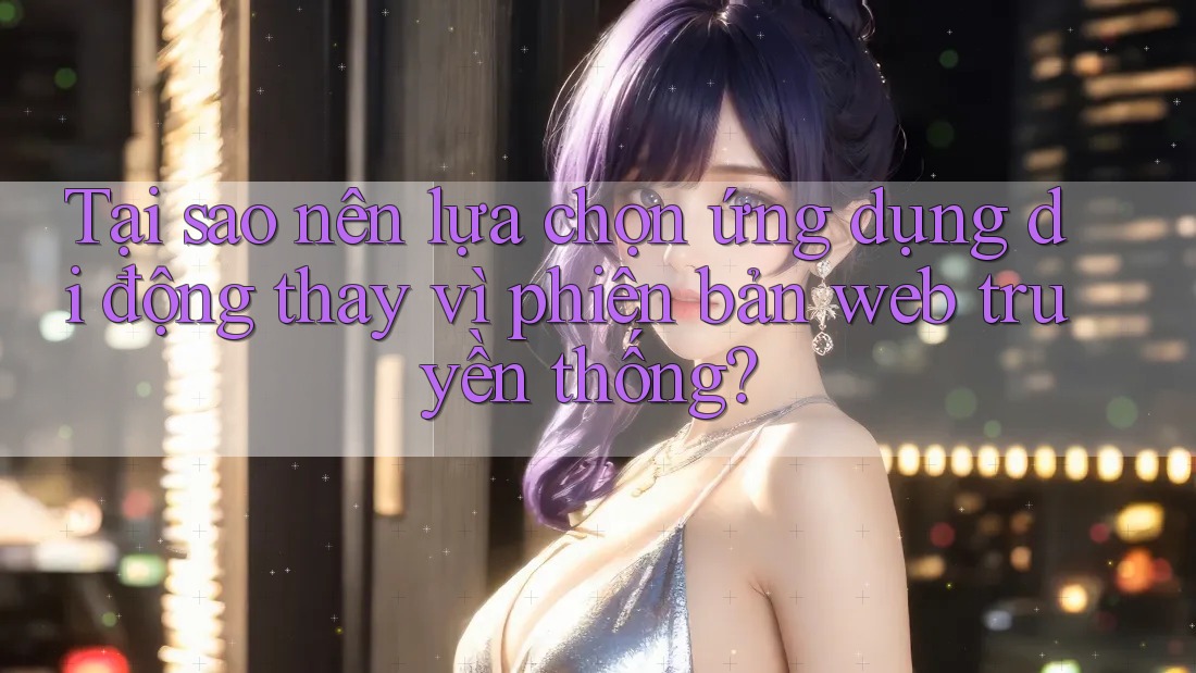 Tại sao nên lựa chọn ứng dụng di động thay vì phiên bản web truyền thống?