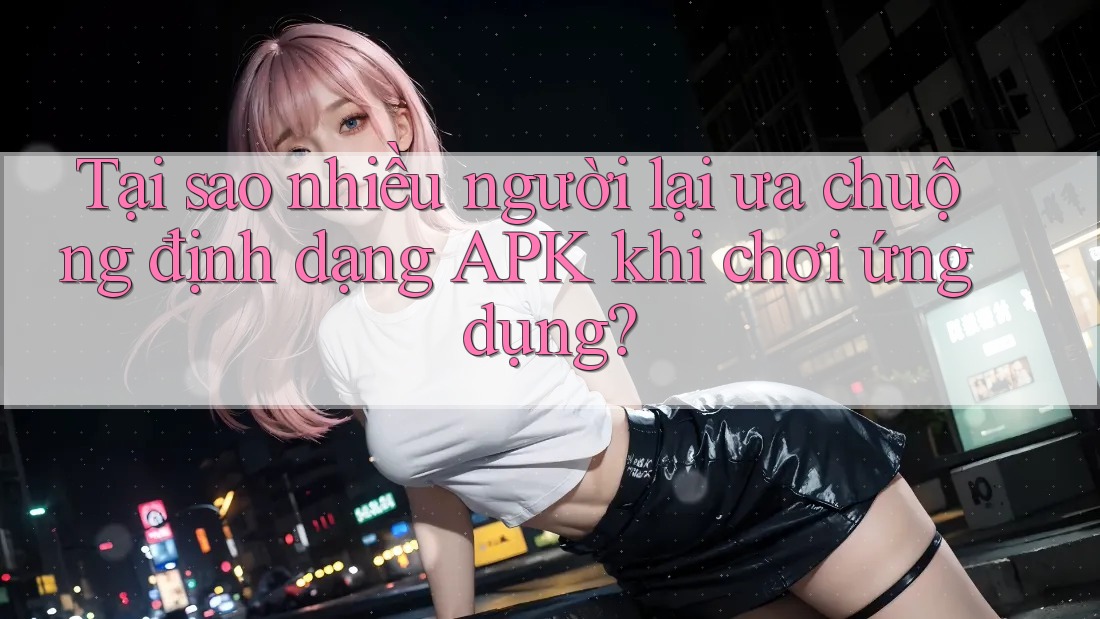 Tại sao nhiều người lại ưa chuộng định dạng APK khi chơi ứng dụng? Tại sao nhiều người lại ưa chuộng định dạng APK khi chơi ứng dụng?