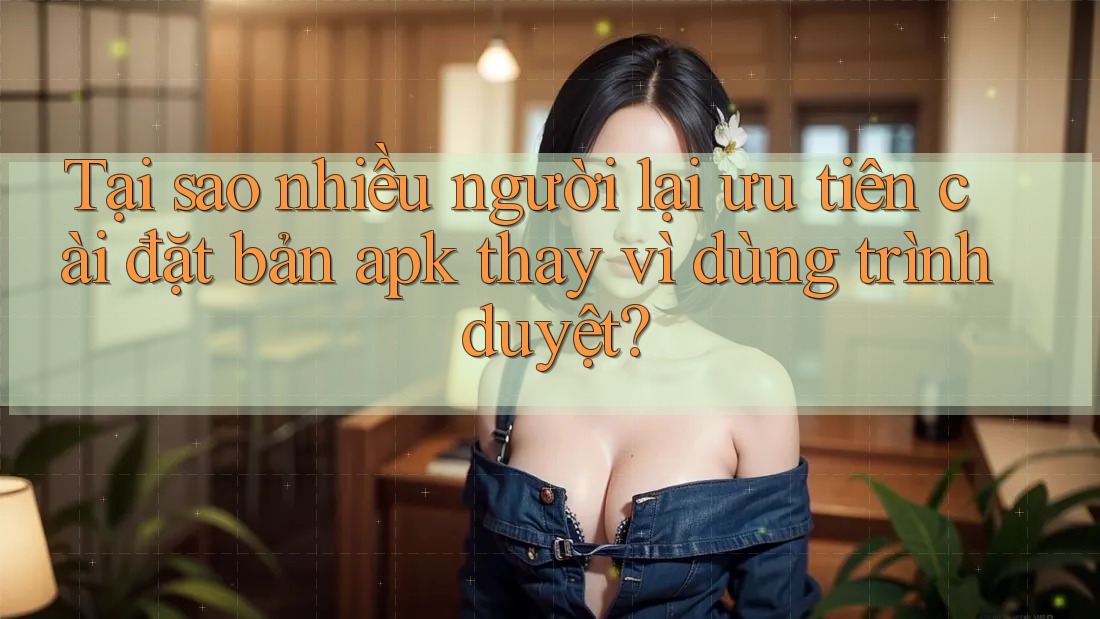 Tại sao nhiều người lại ưu tiên cài đặt bản apk thay vì dùng trình duyệt? Tại sao nhiều người lại ưu tiên cài đặt bản apk thay vì dùng trình duyệt?
