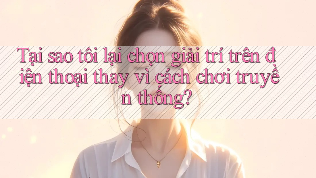 Tại sao tôi lại chọn giải trí trên điện thoại thay vì cách chơi truyền thống?
