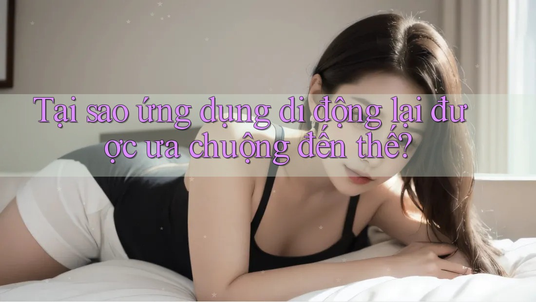 Tại sao ứng dụng di động lại được ưa chuộng đến thế?