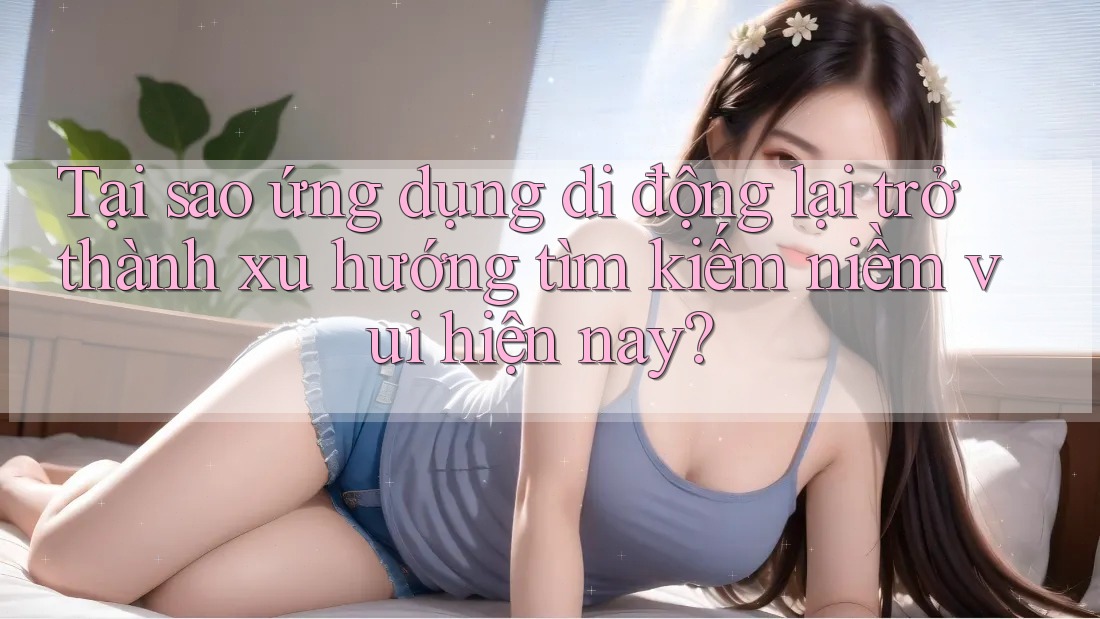 Tại sao ứng dụng di động lại trở thành xu hướng tìm kiếm niềm vui hiện nay? Tại sao ứng dụng di động lại trở thành xu hướng tìm kiếm niềm vui hiện nay?