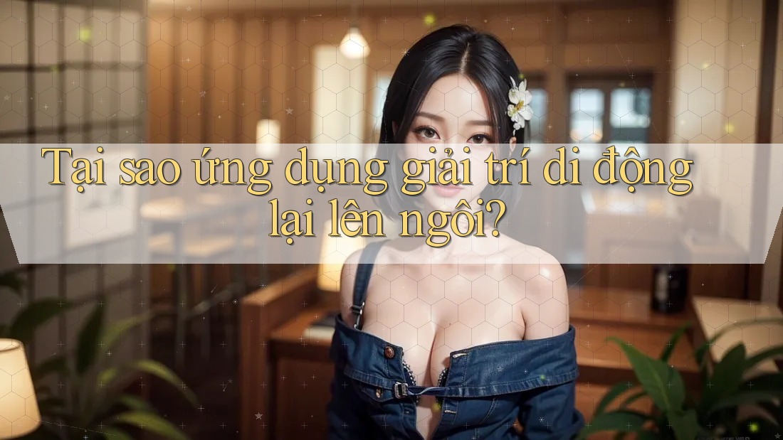 Tại sao ứng dụng giải trí di động lại lên ngôi?