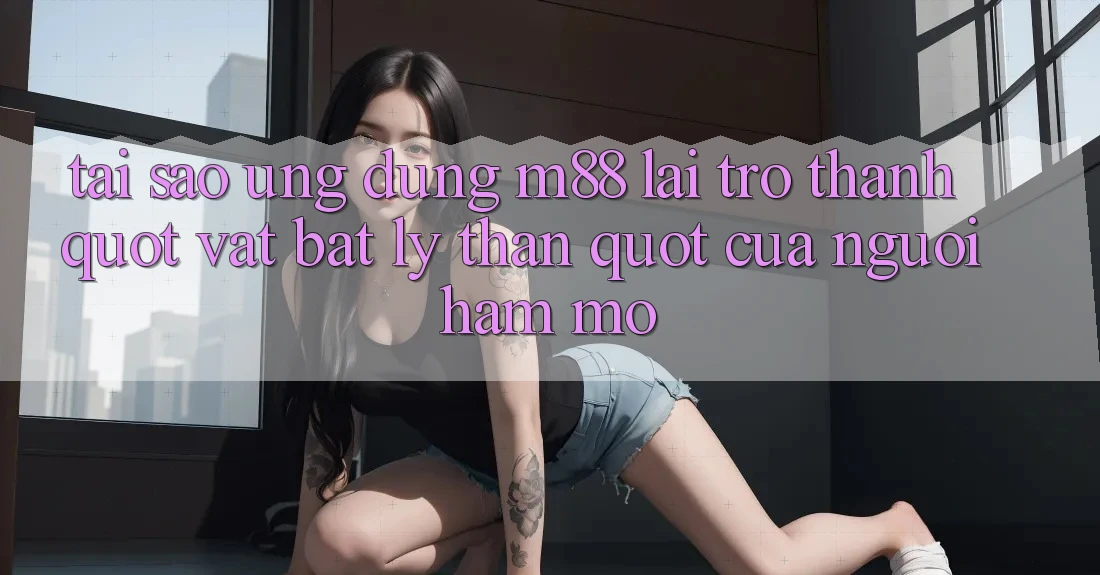 Tại sao ứng dụng M88 lại trở thành " vật bất ly thân" của người hâm mộ?
