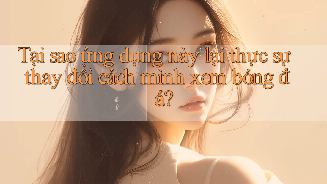 Tại sao ứng dụng này lại thực sự thay đổi cách mình xem bóng đá?
