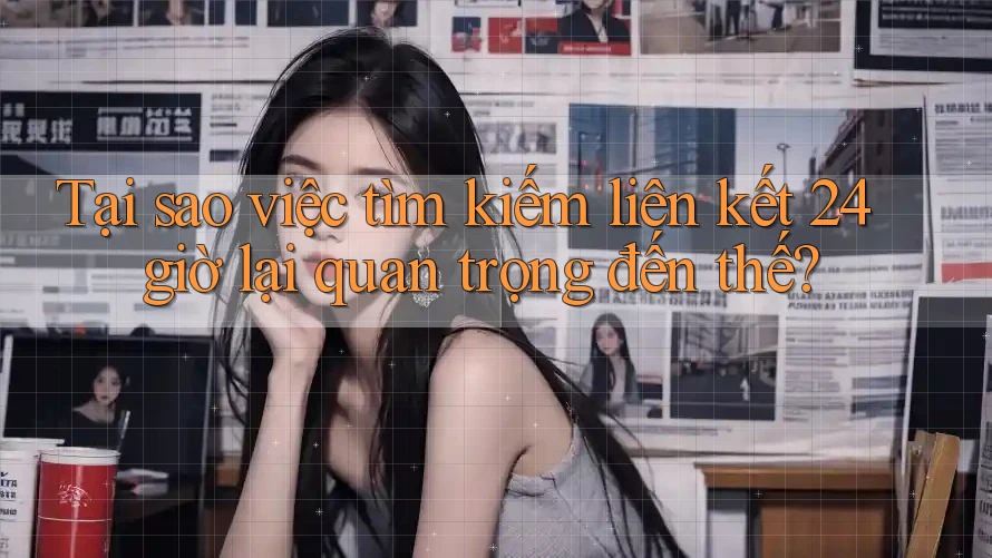 Tại sao việc tìm kiếm liên kết 24 giờ lại quan trọng đến thế?