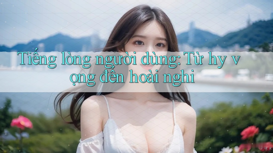 Tiếng lòng người dùng: Từ hy vọng đến hoài nghi Tiếng lòng người dùng: Từ hy vọng đến hoài nghi
