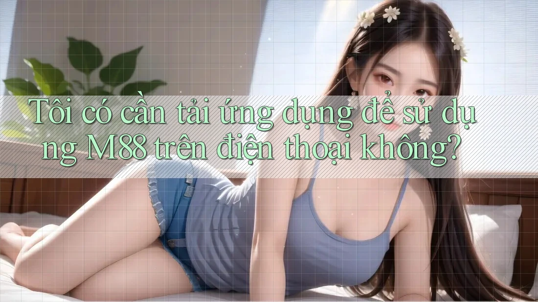 Tôi có cần tải ứng dụng để sử dụng M88 trên điện thoại không?