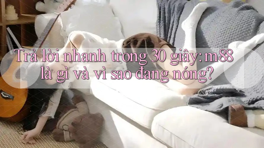 Trả lời nhanh trong 30 giây: m88 là gì và vì sao đang nóng?