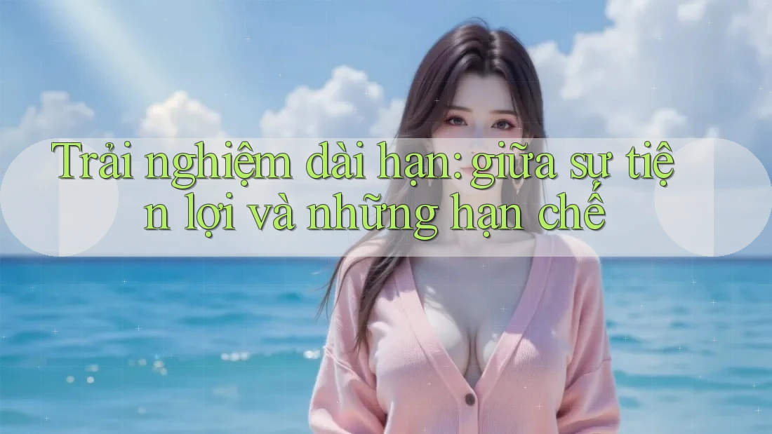 Trải nghiệm dài hạn: giữa sự tiện lợi và những hạn chế Trải nghiệm dài hạn: giữa sự tiện lợi và những hạn chế