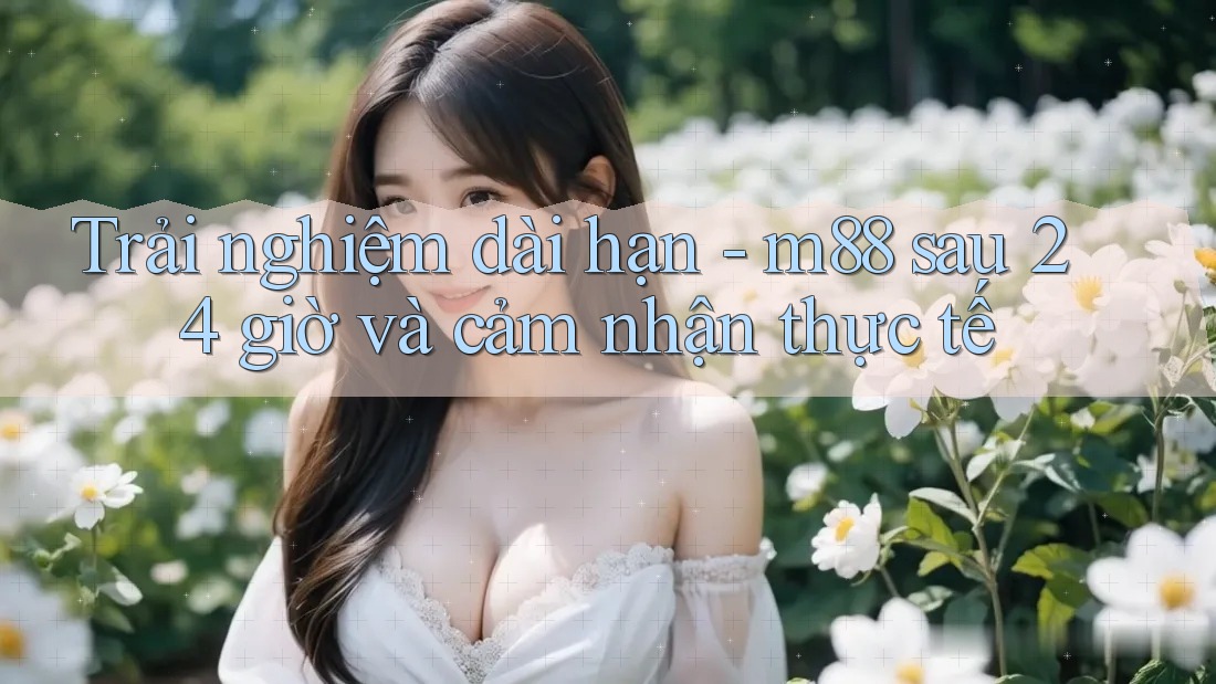 Trải nghiệm dài hạn - m88 sau 24 giờ và cảm nhận thực tế