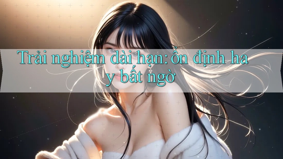 Trải nghiệm dài hạn – ổn định hay bất ngờ? Trải nghiệm dài hạn – ổn định hay bất ngờ?