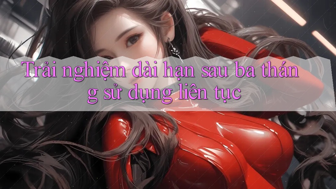 Trải nghiệm dài hạn sau ba tháng sử dụng liên tục Trải nghiệm dài hạn sau ba tháng sử dụng liên tục