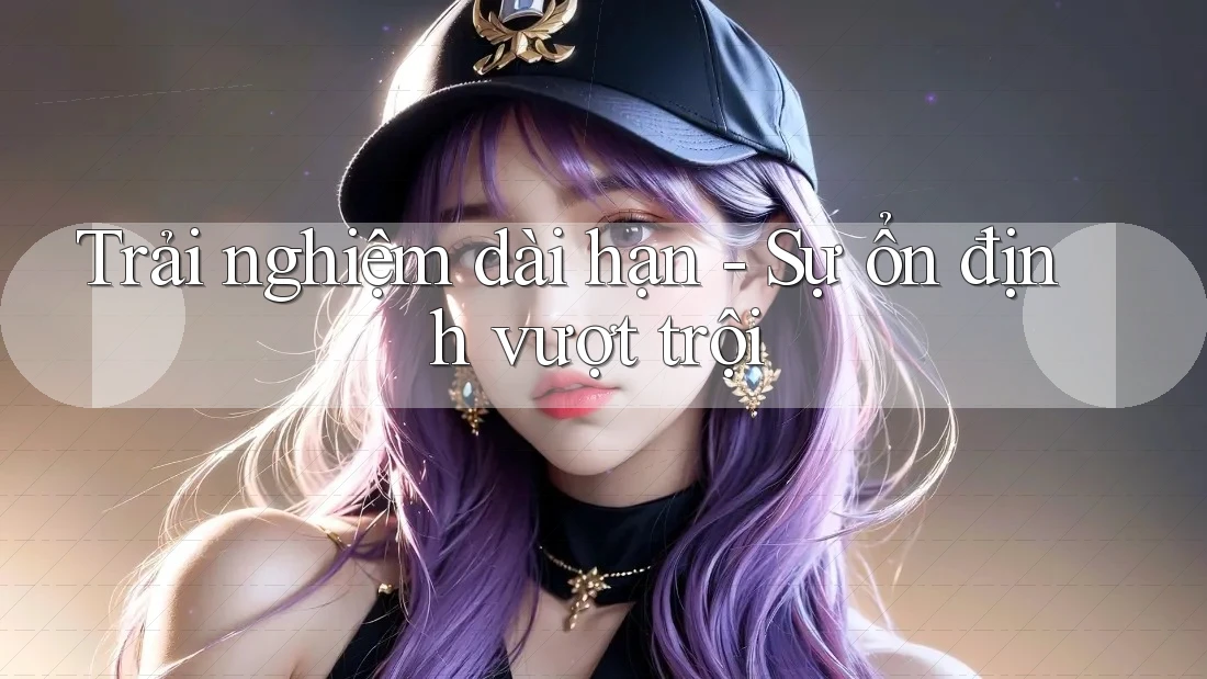 Trải nghiệm dài hạn - Sự ổn định vượt trội Trải nghiệm dài hạn - Sự ổn định vượt trội