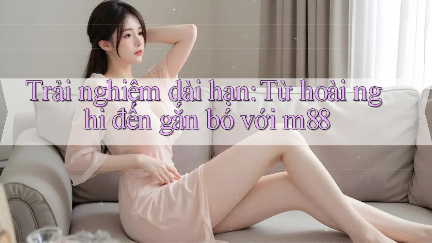 Trải nghiệm dài hạn: Từ hoài nghi đến gắn bó với m88 Trải nghiệm dài hạn: Từ hoài nghi đến gắn bó với m88
