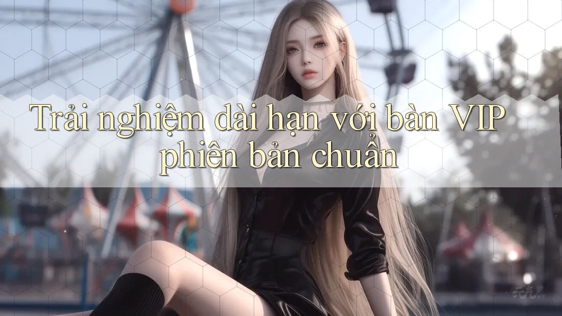 Trải nghiệm dài hạn với bàn VIP phiên bản chuẩn