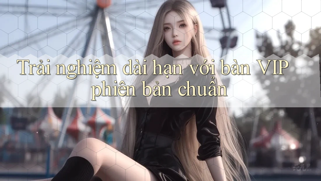 Trải nghiệm dài hạn với bàn VIP phiên bản chuẩn Trải nghiệm dài hạn với bàn VIP phiên bản chuẩn