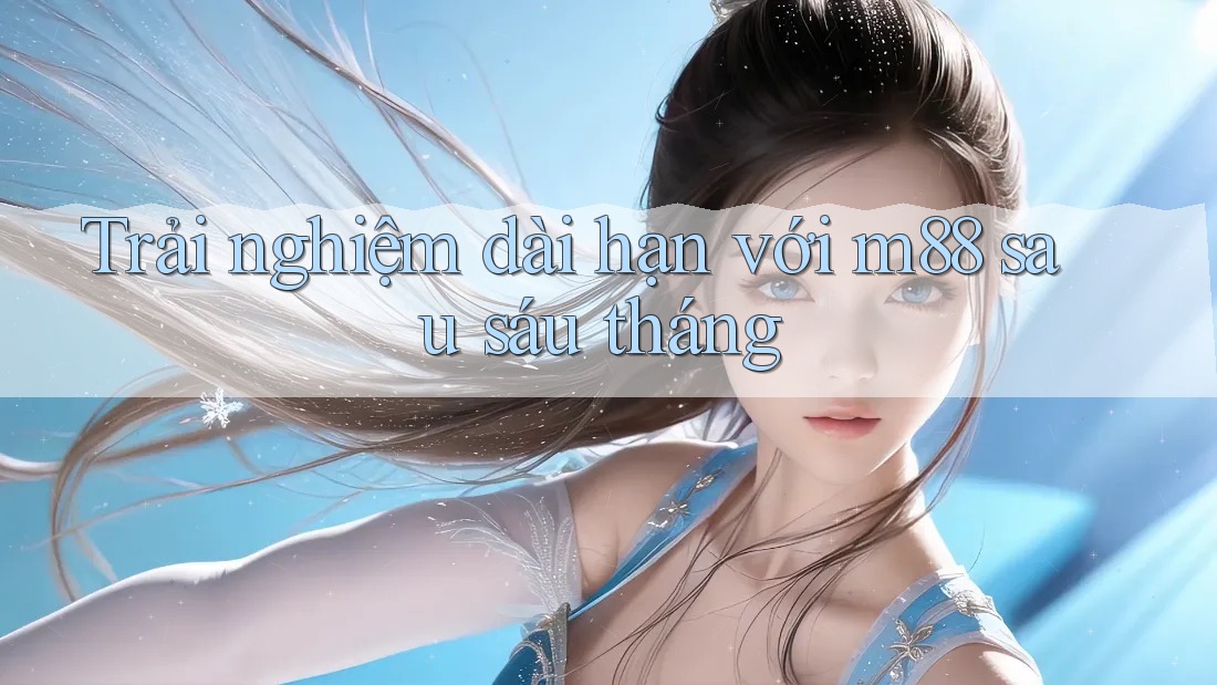 Trải nghiệm dài hạn với m88 sau sáu tháng Trải nghiệm dài hạn với m88 sau sáu tháng