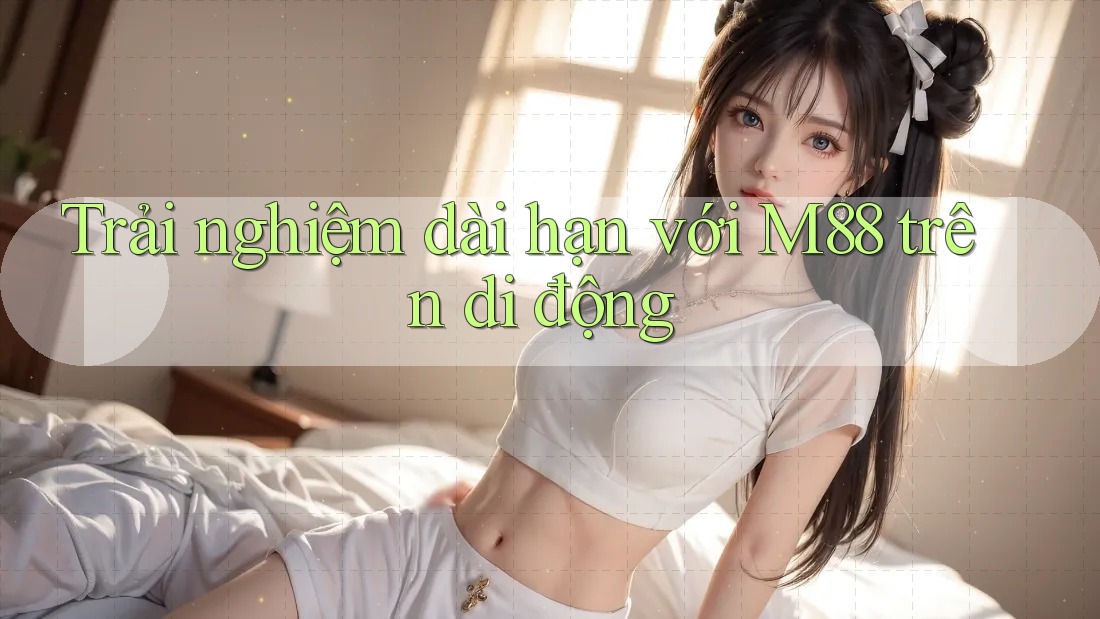 Trải nghiệm dài hạn với M88 trên di động Trải nghiệm dài hạn với M88 trên di động