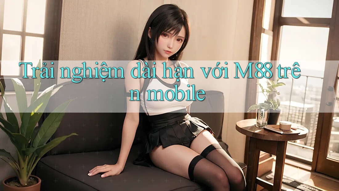 Trải nghiệm dài hạn với M88 trên mobile Trải nghiệm dài hạn với M88 trên mobile