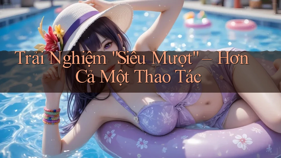 Trải Nghiệm “Siêu Mượt” – Hơn Cả Một Thao Tác