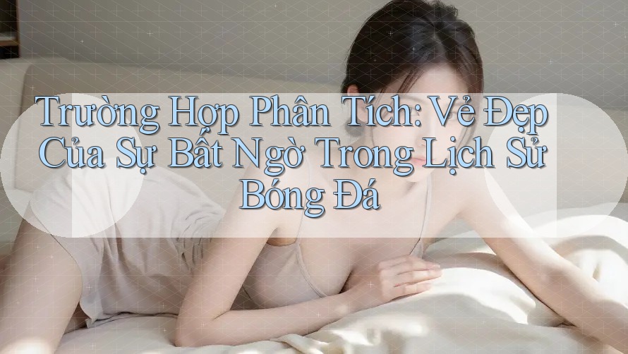 Trường Hợp Phân Tích: Vẻ Đẹp Của Sự Bất Ngờ Trong Lịch Sử Bóng Đá
