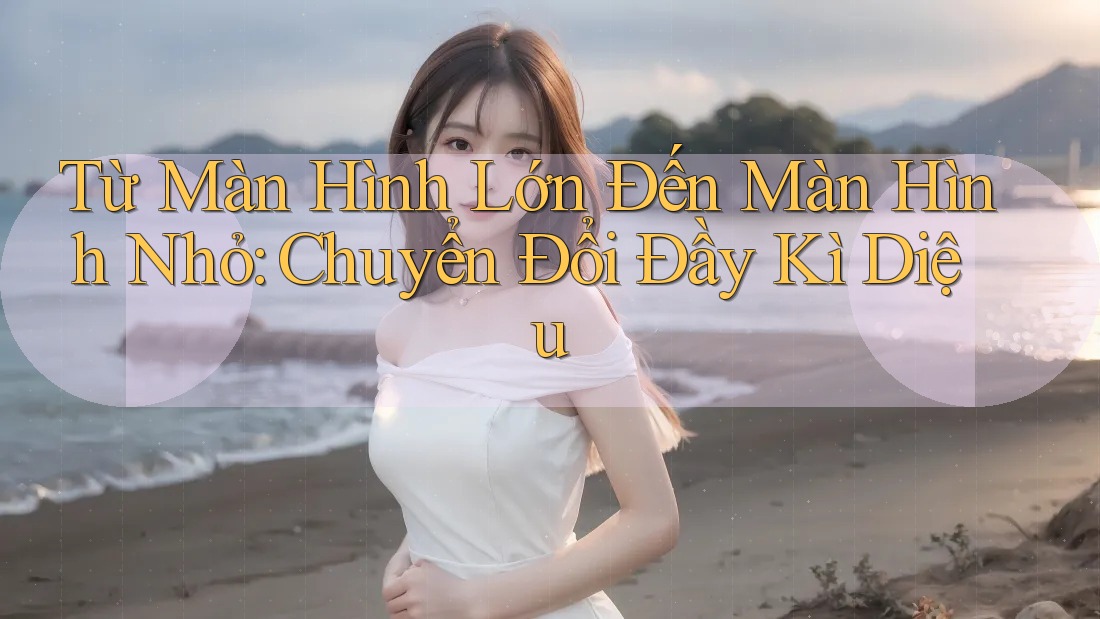 Từ Màn Hình Lớn Đến Màn Hình Nhỏ: Chuyển Đổi Đầy Kì Diệu Từ Màn Hình Lớn Đến Màn Hình Nhỏ: Chuyển Đổi Đầy Kì Diệu