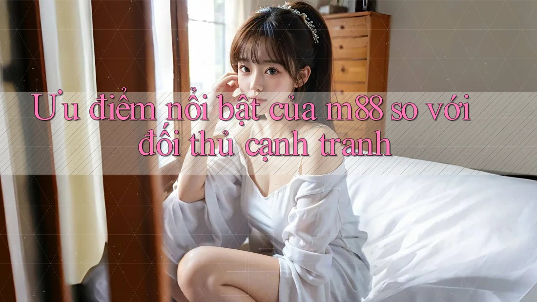 Ưu điểm nổi bật của m88 so với đối thủ cạnh tranh Ưu điểm nổi bật của m88 so với đối thủ cạnh tranh