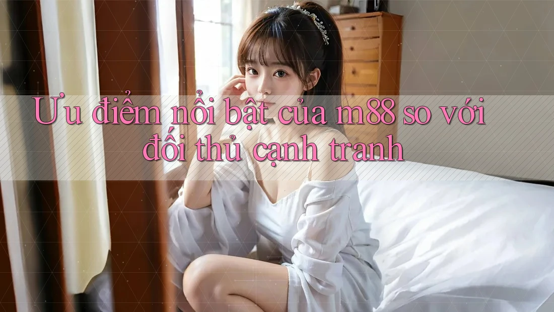 Ưu điểm nổi bật của m88 so với đối thủ cạnh tranh Ưu điểm nổi bật của m88 so với đối thủ cạnh tranh