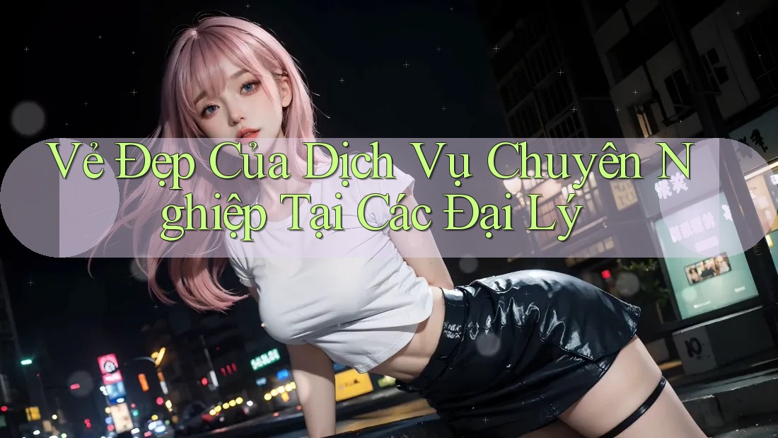 Vẻ Đẹp Của Dịch Vụ Chuyên Nghiệp Tại Các Đại Lý