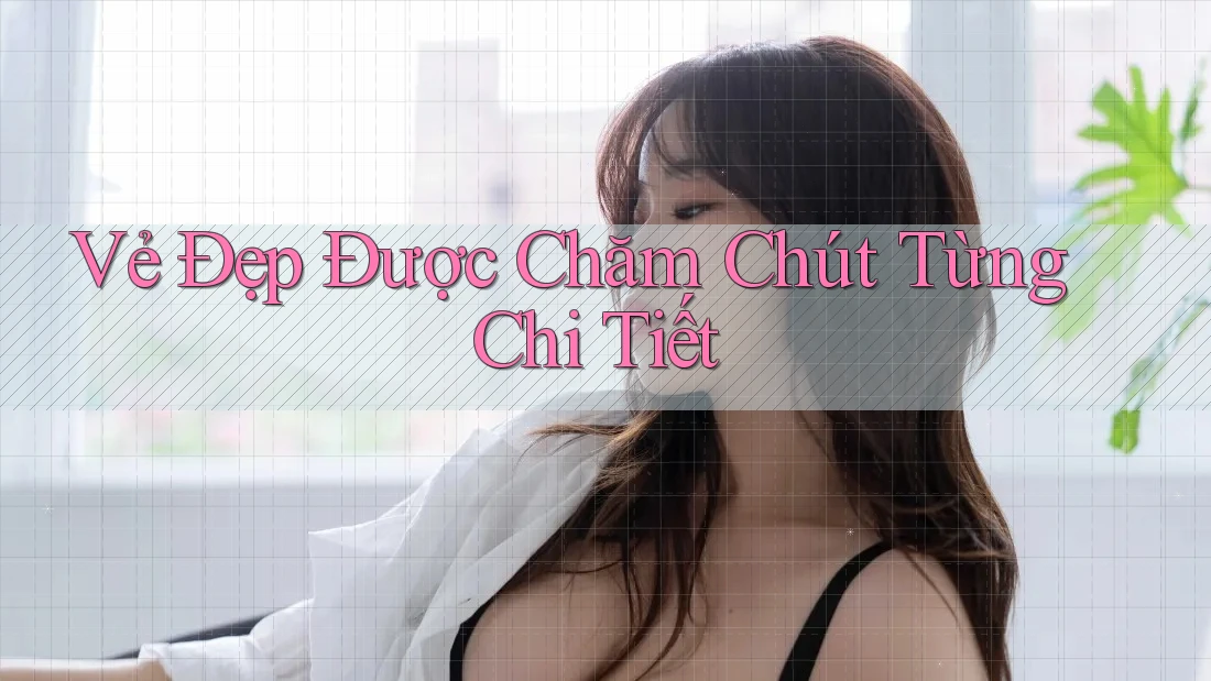 Vẻ Đẹp Được Chăm Chút Từng Chi Tiết Vẻ Đẹp Được Chăm Chút Từng Chi Tiết