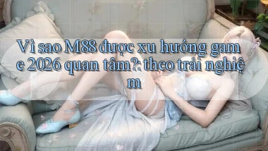 Vì sao M88 được xu hướng game 2026 quan tâm theo trải nghiệm
