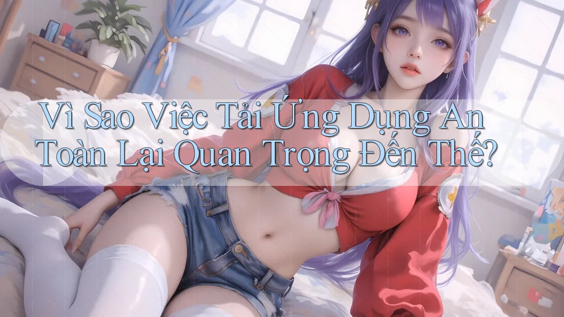 Vì Sao Việc Tải Ứng Dụng An Toàn Lại Quan Trọng Đến Thế? Vì Sao Việc Tải Ứng Dụng An Toàn Lại Quan Trọng Đến Thế?
